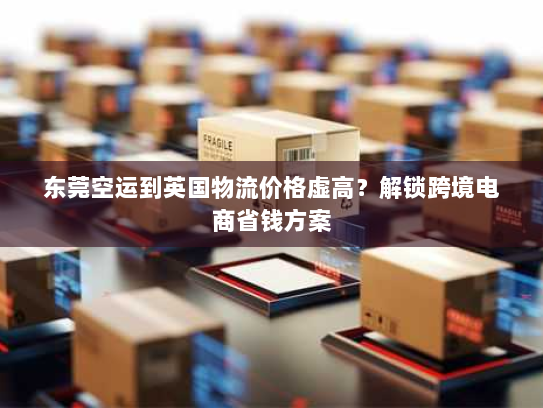 东莞空运到英国物流价格虚高？解锁跨境电商省钱方案