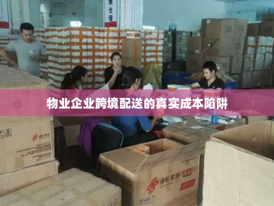 物业企业跨境配送的真实成本陷阱