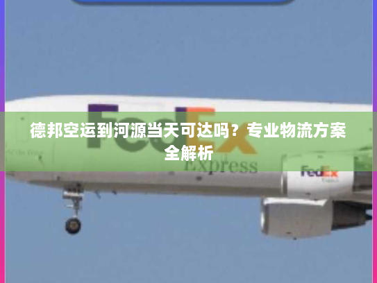 德邦空运到河源当天可达吗？专业物流方案全解析