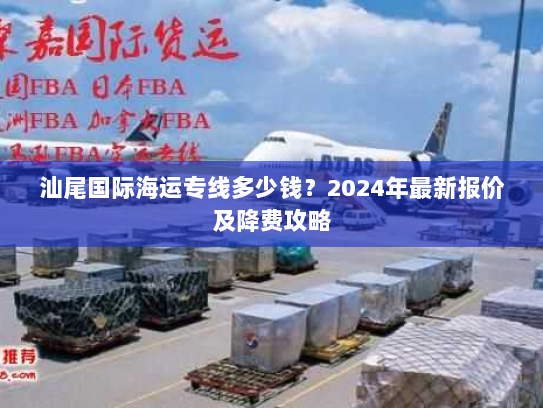 汕尾国际海运专线多少钱?2024年最新报价及降费攻略 汕尾国际海运专线多少钱?2024年最新报价及降费攻略