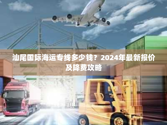 汕尾国际海运专线多少钱?2024年最新报价及降费攻略 汕尾国际海运专线多少钱?2024年最新报价及降费攻略