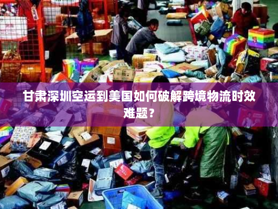 甘肃深圳空运到美国如何破解跨境物流时效难题? 甘肃深圳空运到美国如何破解跨境物流时效难题?