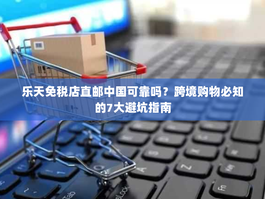 乐天免税店直邮中国可靠吗?跨境购物必知的7大避坑指南 乐天免税店直邮中国可靠吗?跨境购物必知的7大避坑指南