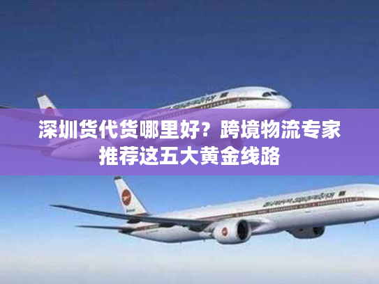 深圳货代货哪里好？跨境物流专家推荐这五大黄金线路