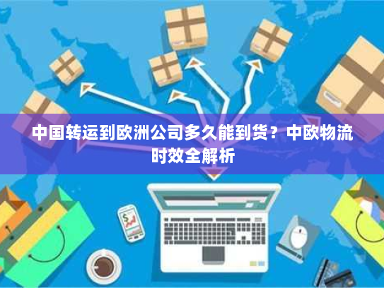 中国转运到欧洲公司多久能到货？中欧物流时效全解析