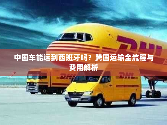 中国车能运到西班牙吗？跨国运输全流程与费用解析