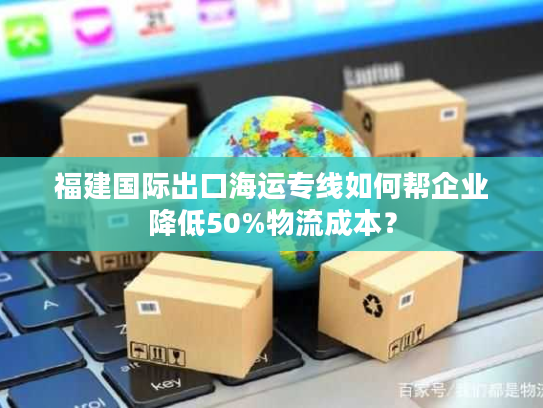 福建国际出口海运专线如何帮企业降低50%物流成本？