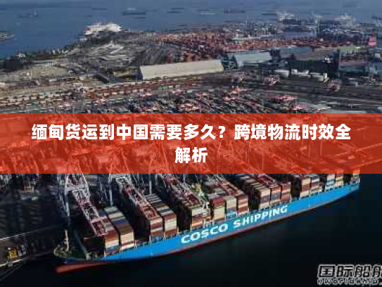 缅甸货运到中国需要多久?跨境物流时效全解析 缅甸货运到中国需要多久?跨境物流时效全解析