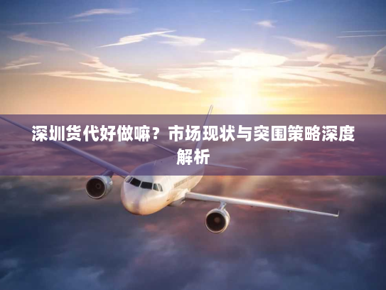 深圳货代好做嘛?市场现状与突围策略深度解析 深圳货代好做嘛?市场现状与突围策略深度解析