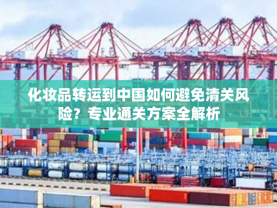 化妆品转运到中国如何避免清关风险？专业通关方案全解析