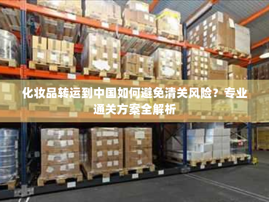 化妆品转运到中国如何避免清关风险?专业通关方案全解析 化妆品转运到中国如何避免清关风险?专业通关方案全解析