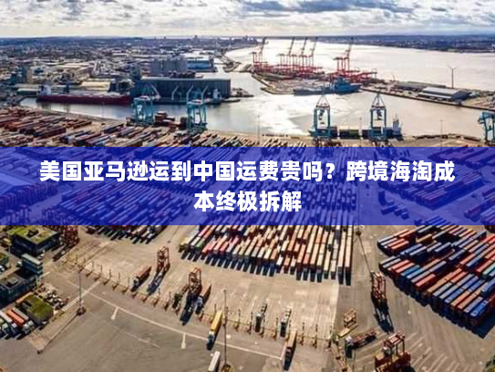 美国亚马逊运到中国运费贵吗?跨境海淘成本终极拆解 美国亚马逊运到中国运费贵吗?跨境海淘成本终极拆解