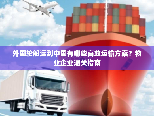 外国轮船运到中国有哪些高效运输方案?物业企业通关指南 外国轮船运到中国有哪些高效运输方案?物业企业通关指南