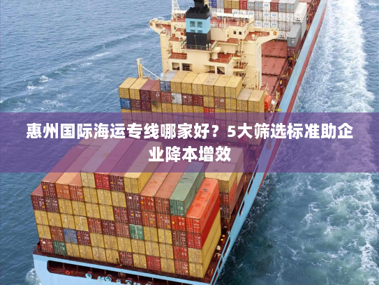 惠州国际海运专线哪家好?5大筛选标准助企业降本增效 惠州国际海运专线哪家好?5大筛选标准助企业降本增效