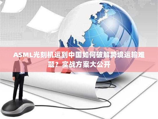 ASML光刻机运到中国如何破解跨境运输难题？实战方案大公开