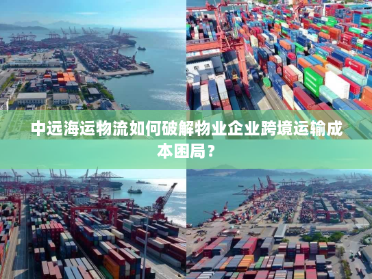 中远海运物流如何破解物业企业跨境运输成本困局? 中远海运物流如何破解物业企业跨境运输成本困局?
