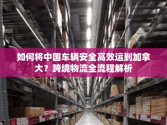 如何将中国车辆安全高效运到加拿大？跨境物流全流程解析