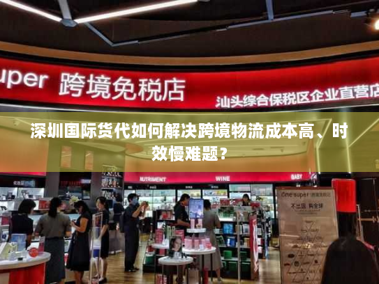 深圳国际货代如何解决跨境物流成本高、时效慢难题？
