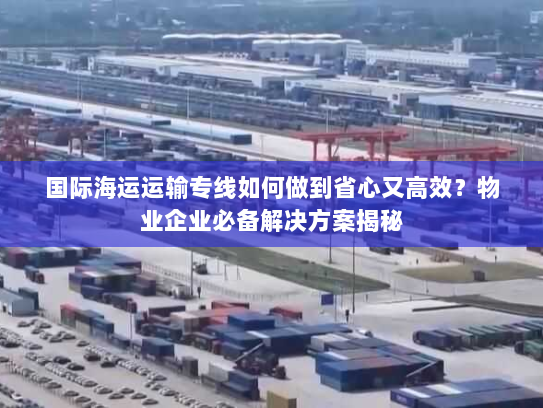 国际海运运输专线如何做到省心又高效？物业企业必备解决方案揭秘
