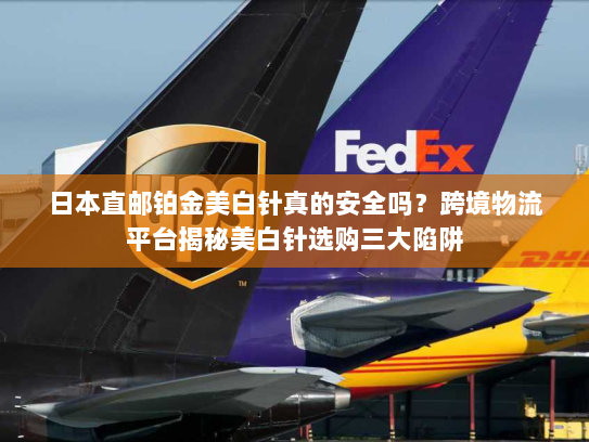 日本直邮铂金美白针真的安全吗?跨境物流平台揭秘美白针选购三大陷阱 日本直邮铂金美白针真的安全吗?跨境物流平台揭秘美白针选购三大陷阱