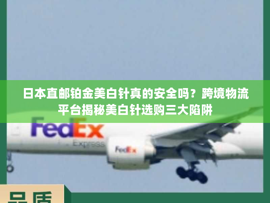 日本直邮铂金美白针真的安全吗?跨境物流平台揭秘美白针选购三大陷阱 日本直邮铂金美白针真的安全吗?跨境物流平台揭秘美白针选购三大陷阱