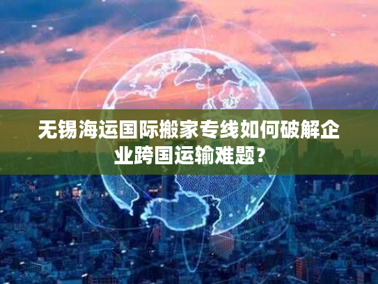无锡海运国际搬家专线如何破解企业跨国运输难题？