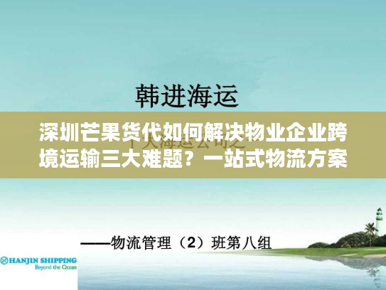 深圳芒果货代如何解决物业企业跨境运输三大难题？一站式物流方案解析