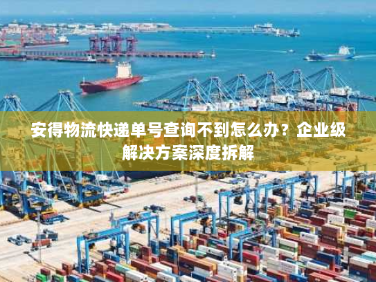 安得物流快递单号查询不到怎么办？企业级解决方案深度拆解