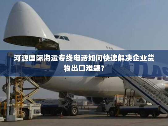 河源国际海运专线电话如何快速解决企业货物出口难题？