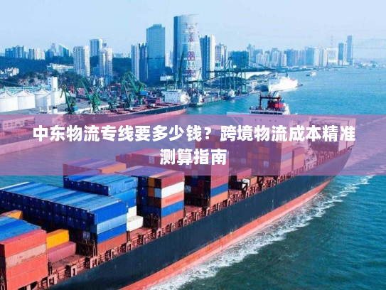 中东物流专线要多少钱?跨境物流成本精准测算指南 中东物流专线要多少钱?跨境物流成本精准测算指南