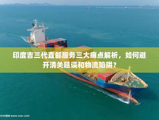 印度吉三代直邮服务三大痛点解析,如何避开清关延误和物流陷阱? 印度吉三代直邮服务三大痛点解析,如何避开清关延误和物流陷阱?