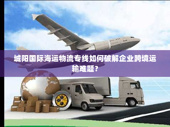 城阳国际海运物流专线如何破解企业跨境运输难题？