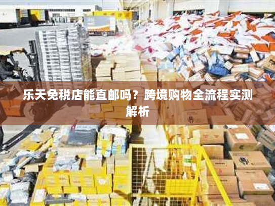 乐天免税店能直邮吗?跨境购物全流程实测解析 乐天免税店能直邮吗?跨境购物全流程实测解析
