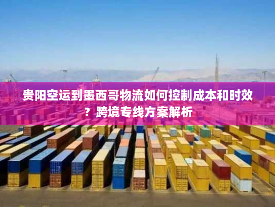 贵阳空运到墨西哥物流如何控制成本和时效?跨境专线方案解析 贵阳空运到墨西哥物流如何控制成本和时效?跨境专线方案解析