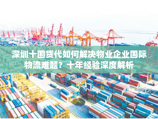 深圳十围货代如何解决物业企业国际物流难题?十年经验深度解析 深圳十围货代如何解决物业企业国际物流难题?十年经验深度解析