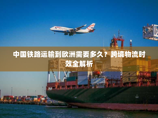 中国铁路运输到欧洲需要多久？跨境物流时效全解析