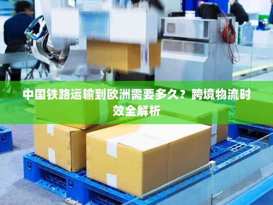 中国铁路运输到欧洲需要多久？跨境物流时效全解析