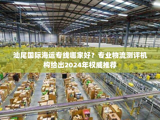 汕尾国际海运专线哪家好?专业物流测评机构给出2024年权威推荐 汕尾国际海运专线哪家好?专业物流测评机构给出2024年权威推荐