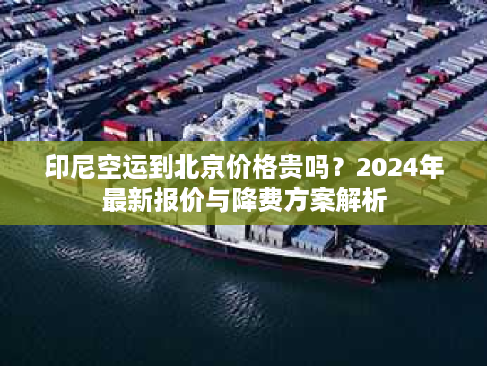 印尼空运到北京价格贵吗?2024年最新报价与降费方案解析 印尼空运到北京价格贵吗?2024年最新报价与降费方案解析