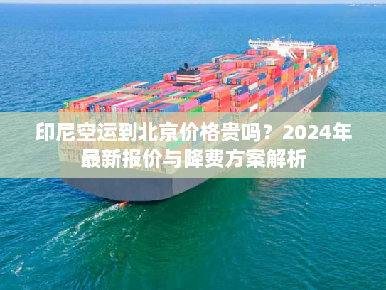 印尼空运到北京价格贵吗？2024年最新报价与降费方案解析