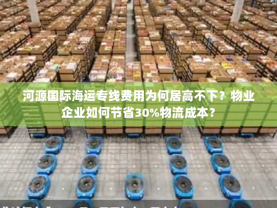 河源国际海运专线费用为何居高不下？物业企业如何节省30%物流成本？