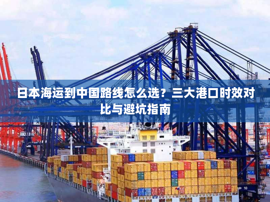 日本海运到中国路线怎么选？三大港口时效对比与避坑指南