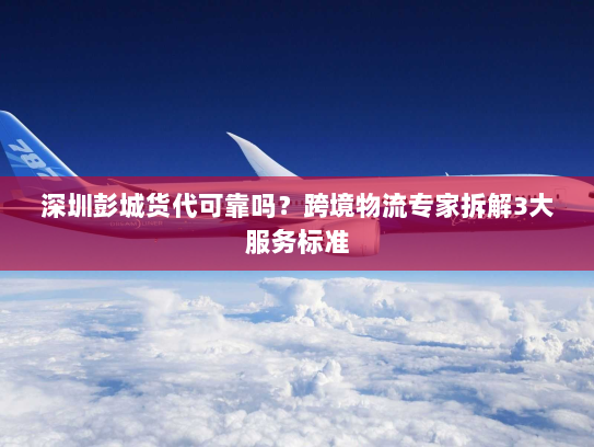深圳彭城货代可靠吗?跨境物流专家拆解3大服务标准 深圳彭城货代可靠吗?跨境物流专家拆解3大服务标准
