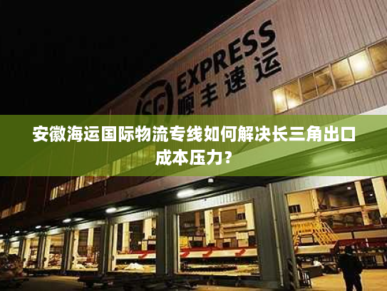 安徽海运国际物流专线如何解决长三角出口成本压力? 安徽海运国际物流专线如何解决长三角出口成本压力?