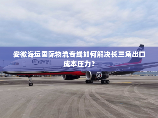 安徽海运国际物流专线如何解决长三角出口成本压力? 安徽海运国际物流专线如何解决长三角出口成本压力?