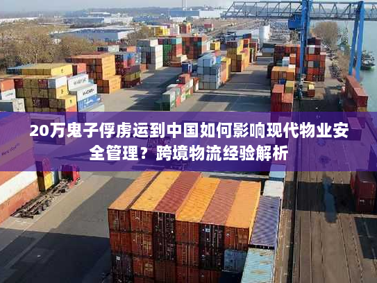 20万鬼子俘虏运到中国如何影响现代物业安全管理?跨境物流经验解析 20万鬼子俘虏运到中国如何影响现代物业安全管理?跨境物流经验解析