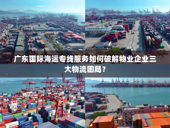 广东国际海运专线服务如何破解物业企业三大物流困局？