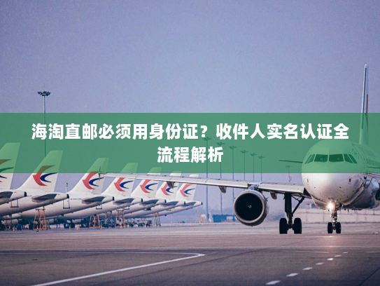 海淘直邮必须用身份证?收件人实名认证全流程解析 海淘直邮必须用身份证?收件人实名认证全流程解析