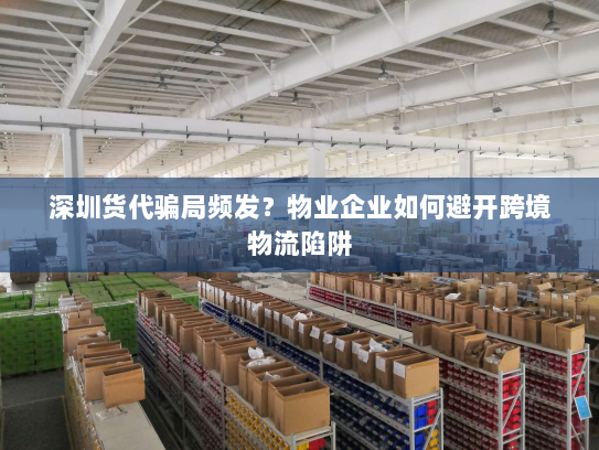 深圳货代骗局频发？物业企业如何避开跨境物流陷阱