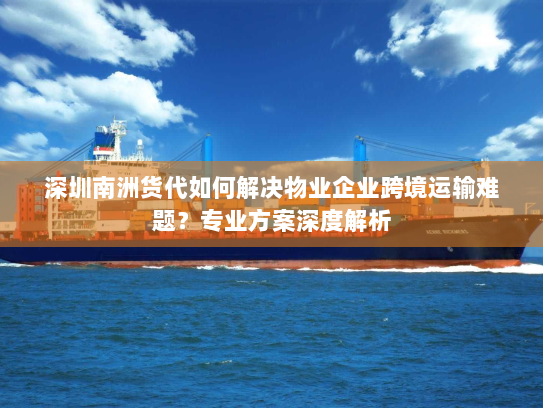 深圳南洲货代如何解决物业企业跨境运输难题？专业方案深度解析
